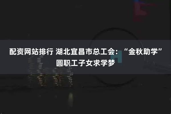 配资网站排行 湖北宜昌市总工会：“金秋助学”圆职工子女求学梦