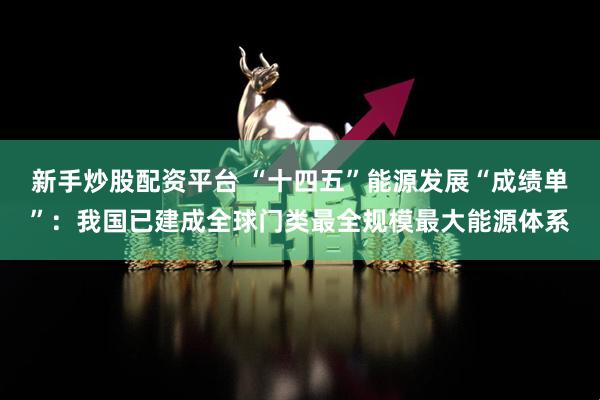 新手炒股配资平台 “十四五”能源发展“成绩单”：我国已建成全球门类最全规模最大能源体系