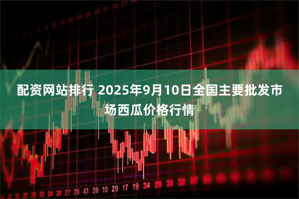 配资网站排行 2025年9月10日全国主要批发市场西瓜价格行情