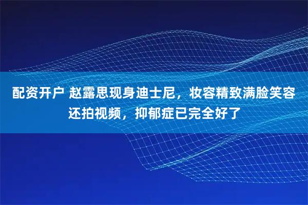 配资开户 赵露思现身迪士尼，妆容精致满脸笑容还拍视频，抑郁症已完全好了