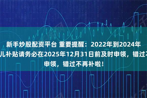 新手炒股配资平台 重要提醒：2022年到2024年出生的育儿补贴请务必在2025年12月31日前及时申领，错过不再补啦！