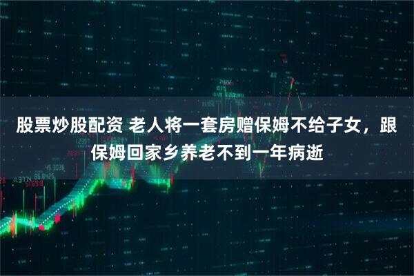 股票炒股配资 老人将一套房赠保姆不给子女，跟保姆回家乡养老不到一年病逝