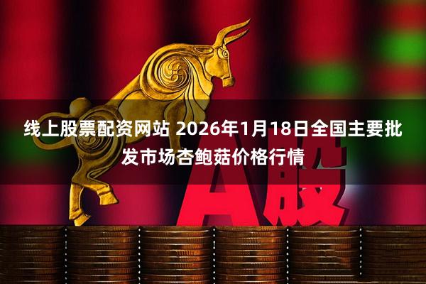 线上股票配资网站 2026年1月18日全国主要批发市场杏鲍菇价格行情