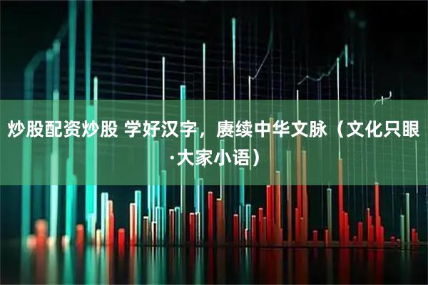 炒股配资炒股 学好汉字，赓续中华文脉（文化只眼·大家小语）