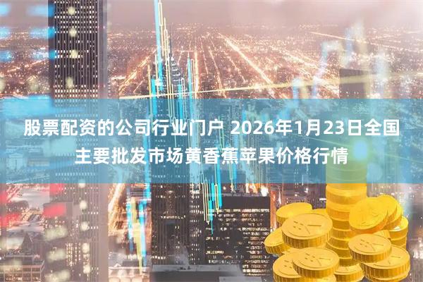 股票配资的公司行业门户 2026年1月23日全国主要批发市场黄香蕉苹果价格行情