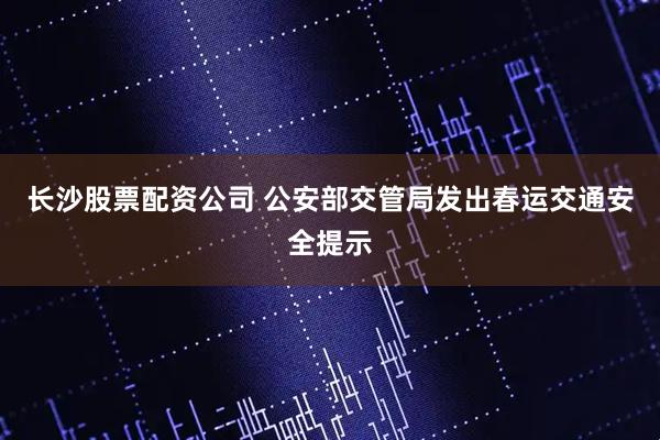 长沙股票配资公司 公安部交管局发出春运交通安全提示