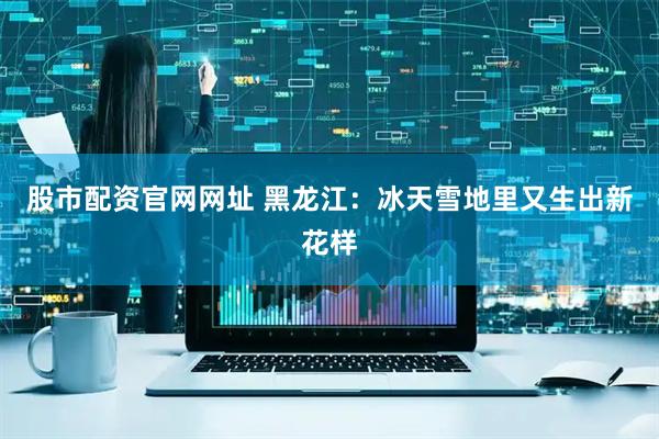 股市配资官网网址 黑龙江：冰天雪地里又生出新花样