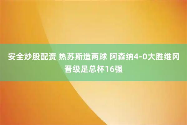 安全炒股配资 热苏斯造两球 阿森纳4-0大胜维冈晋级足总杯16强