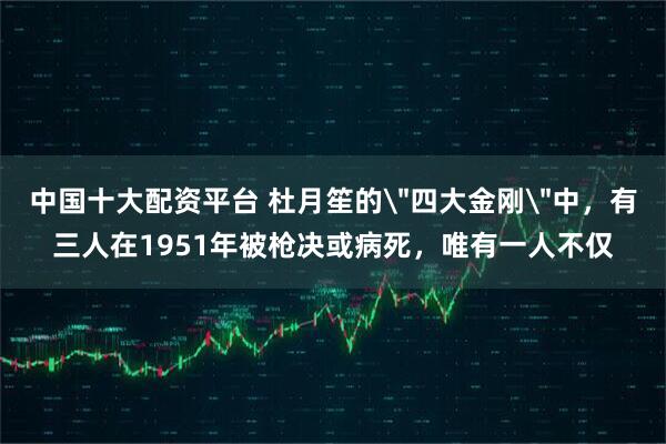 中国十大配资平台 杜月笙的＂四大金刚＂中，有三人在1951年被枪决或病死，唯有一人不仅