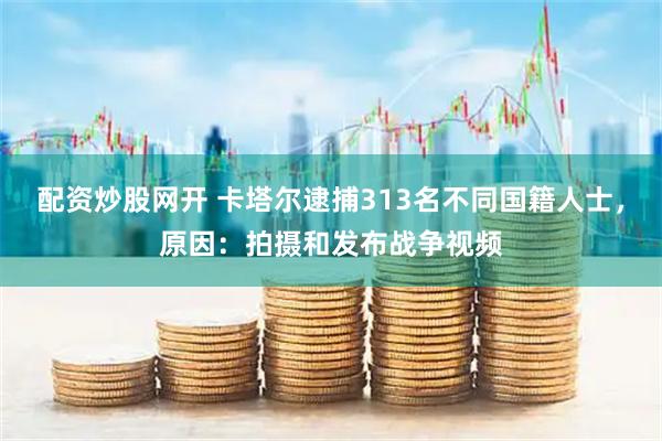 配资炒股网开 卡塔尔逮捕313名不同国籍人士，原因：拍摄和发布战争视频