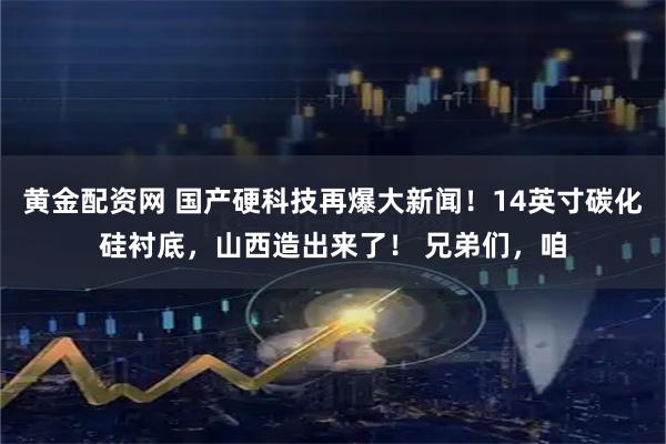 黄金配资网 国产硬科技再爆大新闻！14英寸碳化硅衬底，山西造出来了！ 兄弟们，咱