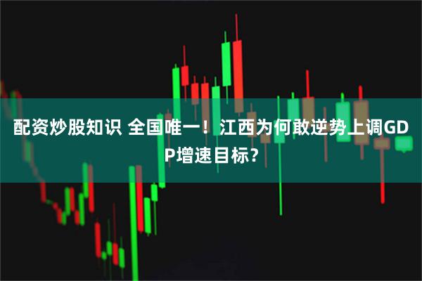 配资炒股知识 全国唯一！江西为何敢逆势上调GDP增速目标？