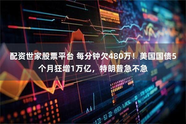 配资世家股票平台 每分钟欠480万！美国国债5个月狂增1万亿，特朗普急不急